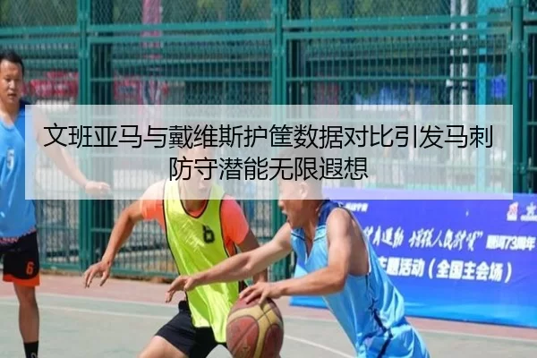 文班亚马与戴维斯护筐数据对比引发马刺防守潜能无限遐想